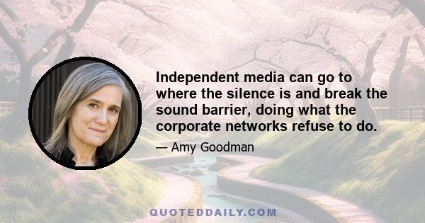 Independent media can go to where the silence is and break the sound barrier, doing what the corporate networks refuse to do.