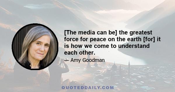 [The media can be] the greatest force for peace on the earth [for] it is how we come to understand each other.