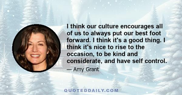 I think our culture encourages all of us to always put our best foot forward. I think it's a good thing. I think it's nice to rise to the occasion, to be kind and considerate, and have self control.