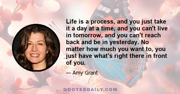 Life is a process, and you just take it a day at a time, and you can't live in tomorrow, and you can't reach back and be in yesterday. No matter how much you want to, you just have what's right there in front of you.