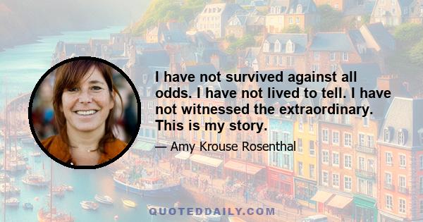 I have not survived against all odds. I have not lived to tell. I have not witnessed the extraordinary. This is my story.