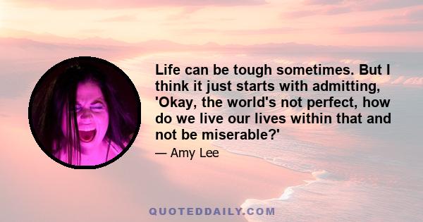 Life can be tough sometimes. But I think it just starts with admitting, 'Okay, the world's not perfect, how do we live our lives within that and not be miserable?'
