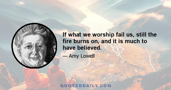 If what we worship fail us, still the fire burns on, and it is much to have believed.