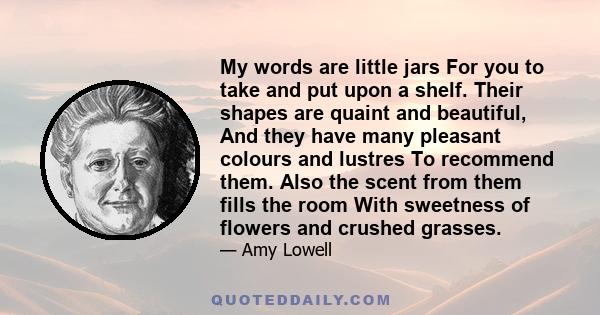 My words are little jars For you to take and put upon a shelf. Their shapes are quaint and beautiful, And they have many pleasant colours and lustres To recommend them. Also the scent from them fills the room With