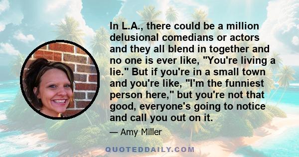 In L.A., there could be a million delusional comedians or actors and they all blend in together and no one is ever like, You're living a lie. But if you're in a small town and you're like, I'm the funniest person here,
