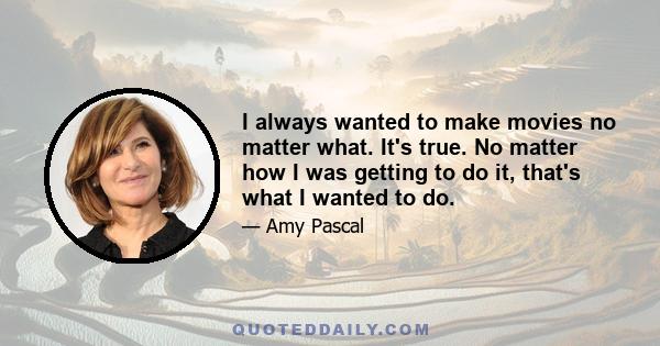 I always wanted to make movies no matter what. It's true. No matter how I was getting to do it, that's what I wanted to do.