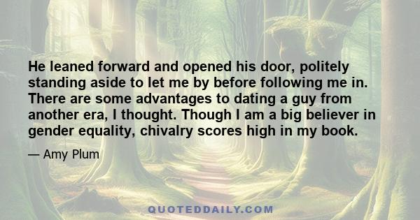 He leaned forward and opened his door, politely standing aside to let me by before following me in. There are some advantages to dating a guy from another era, I thought. Though I am a big believer in gender equality,