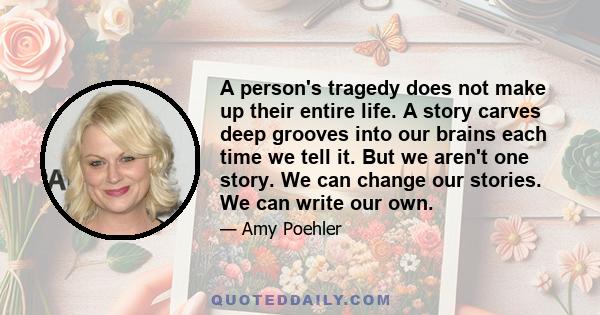A person's tragedy does not make up their entire life. A story carves deep grooves into our brains each time we tell it. But we aren't one story. We can change our stories. We can write our own.