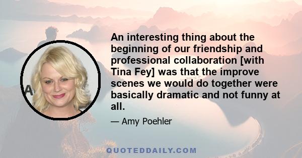 An interesting thing about the beginning of our friendship and professional collaboration [with Tina Fey] was that the improve scenes we would do together were basically dramatic and not funny at all.