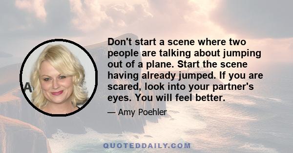 Don't start a scene where two people are talking about jumping out of a plane. Start the scene having already jumped. If you are scared, look into your partner's eyes. You will feel better.