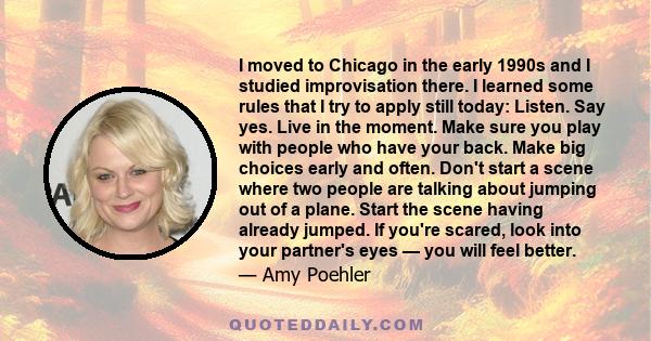 I moved to Chicago in the early 1990s and I studied improvisation there. I learned some rules that I try to apply still today: Listen. Say yes. Live in the moment. Make sure you play with people who have your back. Make 