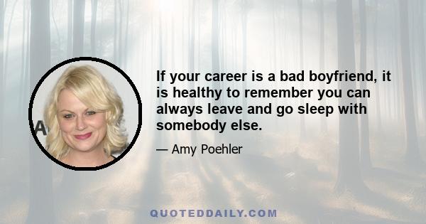 If your career is a bad boyfriend, it is healthy to remember you can always leave and go sleep with somebody else.