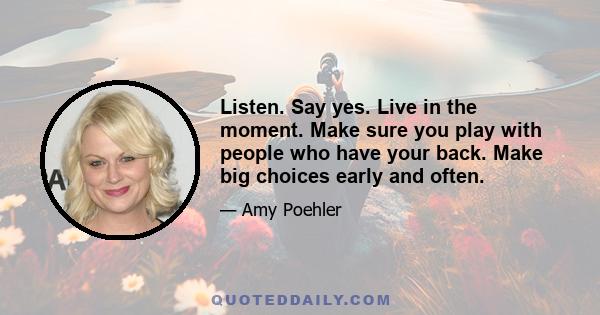 Listen. Say yes. Live in the moment. Make sure you play with people who have your back. Make big choices early and often.