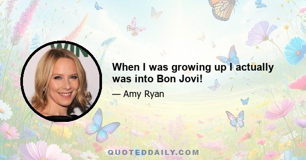 When I was growing up I actually was into Bon Jovi!
