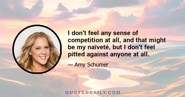 I don't feel any sense of competition at all, and that might be my naïveté, but I don't feel pitted against anyone at all.