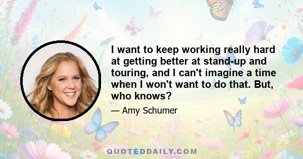 I want to keep working really hard at getting better at stand-up and touring, and I can't imagine a time when I won't want to do that. But, who knows?