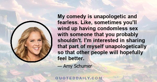 My comedy is unapologetic and fearless. Like, sometimes you'll wind up having condomless sex with someone that you probably shouldn't. I'm interested in sharing that part of myself unapologetically so that other people