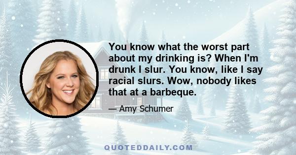 You know what the worst part about my drinking is? When I'm drunk I slur. You know, like I say racial slurs. Wow, nobody likes that at a barbeque.