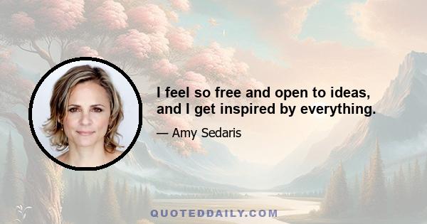 I feel so free and open to ideas, and I get inspired by everything.