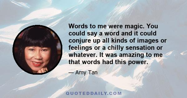 Words to me were magic. You could say a word and it could conjure up all kinds of images or feelings or a chilly sensation or whatever. It was amazing to me that words had this power.