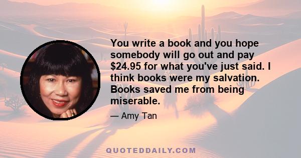 You write a book and you hope somebody will go out and pay $24.95 for what you've just said. I think books were my salvation. Books saved me from being miserable.