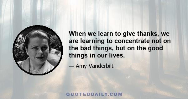 When we learn to give thanks, we are learning to concentrate not on the bad things, but on the good things in our lives.