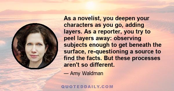 As a novelist, you deepen your characters as you go, adding layers. As a reporter, you try to peel layers away: observing subjects enough to get beneath the surface, re-questioning a source to find the facts. But these