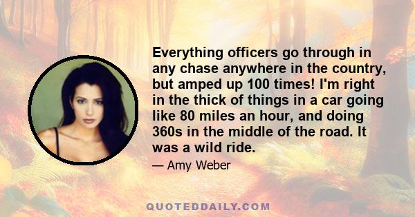 Everything officers go through in any chase anywhere in the country, but amped up 100 times! I'm right in the thick of things in a car going like 80 miles an hour, and doing 360s in the middle of the road. It was a wild 