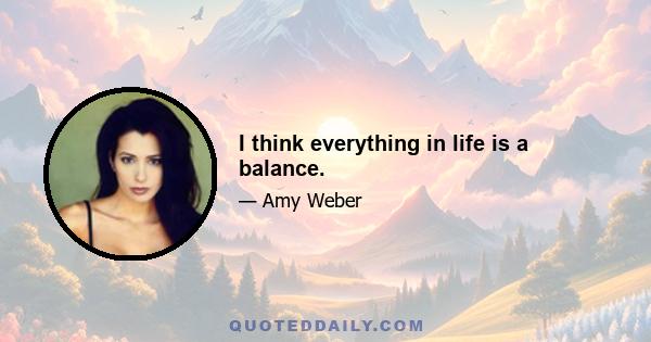 I think everything in life is a balance.