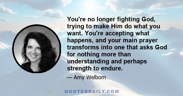 You're no longer fighting God, trying to make Him do what you want. You're accepting what happens, and your main prayer transforms into one that asks God for nothing more than understanding and perhaps strength to