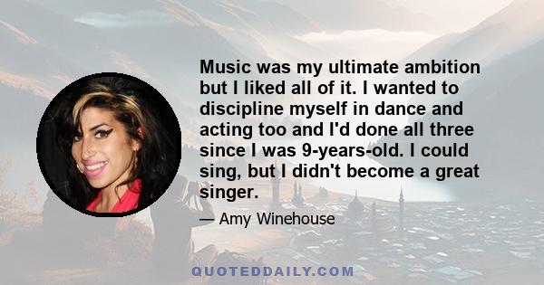 Music was my ultimate ambition but I liked all of it. I wanted to discipline myself in dance and acting too and I'd done all three since I was 9-years-old. I could sing, but I didn't become a great singer.
