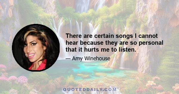 There are certain songs I cannot hear because they are so personal that it hurts me to listen.