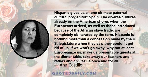 Hispanic gives us all one ultimate paternal cultural progenitor: Spain. The diverse cultures already on the American shores when the Europeans arrived, as well as those introduced because of the African slave trade, are 