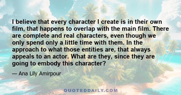 I believe that every character I create is in their own film, that happens to overlap with the main film. There are complete and real characters, even though we only spend only a little time with them. In the approach