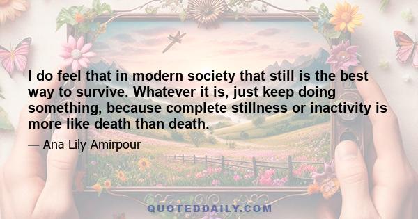 I do feel that in modern society that still is the best way to survive. Whatever it is, just keep doing something, because complete stillness or inactivity is more like death than death.