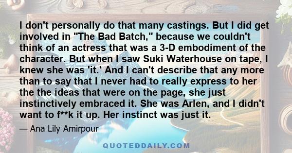 I don't personally do that many castings. But I did get involved in The Bad Batch, because we couldn't think of an actress that was a 3-D embodiment of the character. But when I saw Suki Waterhouse on tape, I knew she