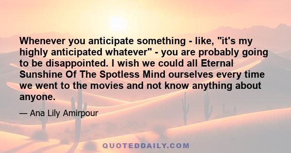 Whenever you anticipate something - like, it's my highly anticipated whatever - you are probably going to be disappointed. I wish we could all Eternal Sunshine Of The Spotless Mind ourselves every time we went to the