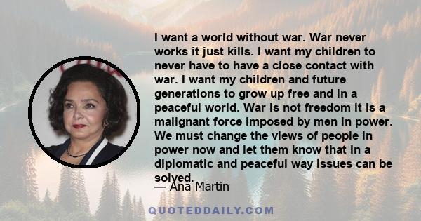 I want a world without war. War never works it just kills. I want my children to never have to have a close contact with war. I want my children and future generations to grow up free and in a peaceful world. War is not 