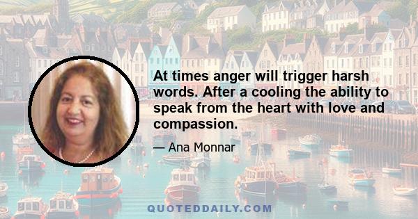 At times anger will trigger harsh words. After a cooling the ability to speak from the heart with love and compassion.