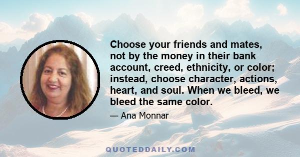 Choose your friends and mates, not by the money in their bank account, creed, ethnicity, or color; instead, choose character, actions, heart, and soul. When we bleed, we bleed the same color.