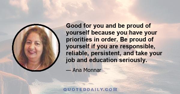 Good for you and be proud of yourself because you have your priorities in order. Be proud of yourself if you are responsible, reliable, persistent, and take your job and education seriously.