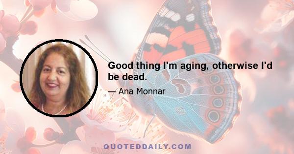 Good thing I'm aging, otherwise I'd be dead.