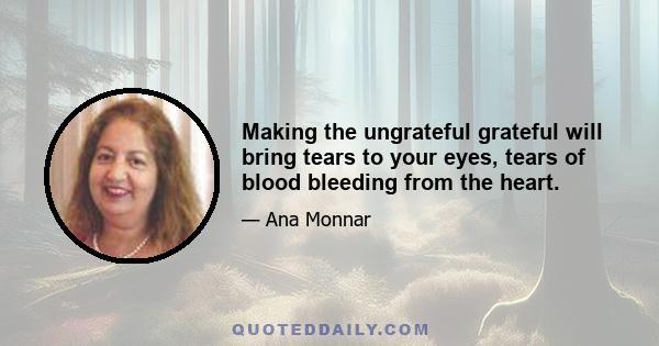 Making the ungrateful grateful will bring tears to your eyes, tears of blood bleeding from the heart.