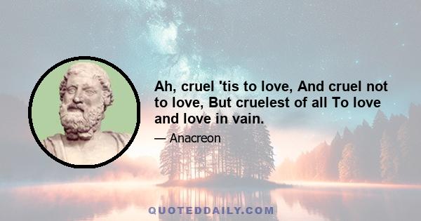 Ah, cruel 'tis to love, And cruel not to love, But cruelest of all To love and love in vain.