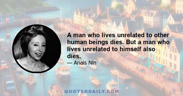 A man who lives unrelated to other human beings dies. But a man who lives unrelated to himself also dies.