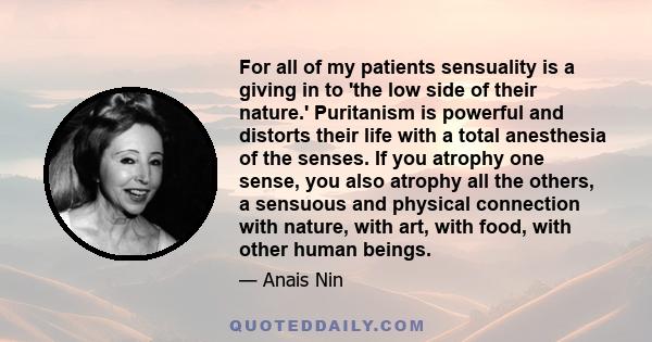 For all of my patients sensuality is a giving in to 'the low side of their nature.' Puritanism is powerful and distorts their life with a total anesthesia of the senses. If you atrophy one sense, you also atrophy all