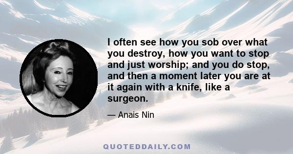 I often see how you sob over what you destroy, how you want to stop and just worship; and you do stop, and then a moment later you are at it again with a knife, like a surgeon.