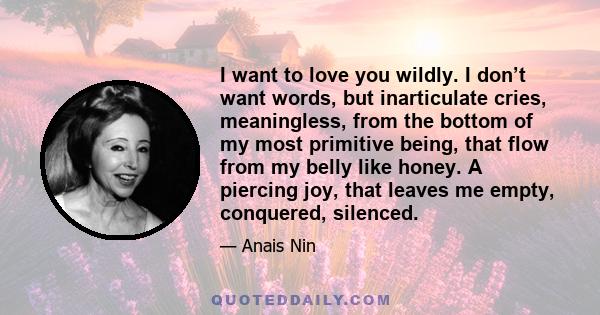 I want to love you wildly. I don’t want words, but inarticulate cries, meaningless, from the bottom of my most primitive being, that flow from my belly like honey. A piercing joy, that leaves me empty, conquered,