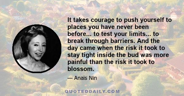 It takes courage to push yourself to places you have never been before... to test your limits... to break through barriers. And the day came when the risk it took to stay tight inside the bud was more painful than the