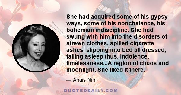 She had acquired some of his gypsy ways, some of his nonchalance, his bohemian indiscipline. She had swung with him into the disorders of strewn clothes, spilled cigarette ashes, slipping into bed all dressed, falling